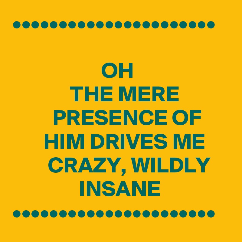 ••••••••••••••••••••••

                    OH                                  THE MERE                    PRESENCE OF             HIM DRIVES ME             CRAZY, WILDLY                    INSANE               ••••••••••••••••••••••