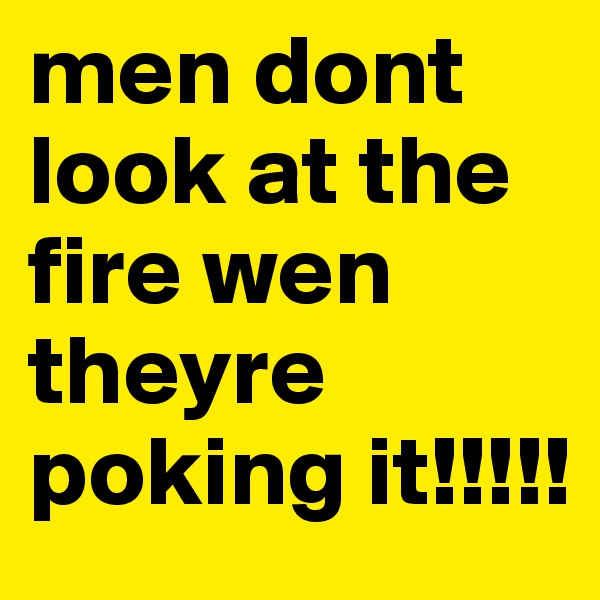 men dont look at the fire wen theyre poking it!!!!!