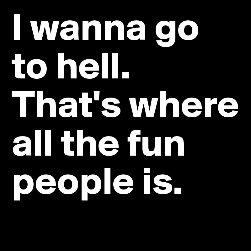 I wanna go to hell.
That's where all the fun people is.