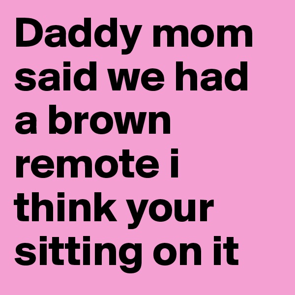 Daddy mom said we had a brown remote i think your sitting on it