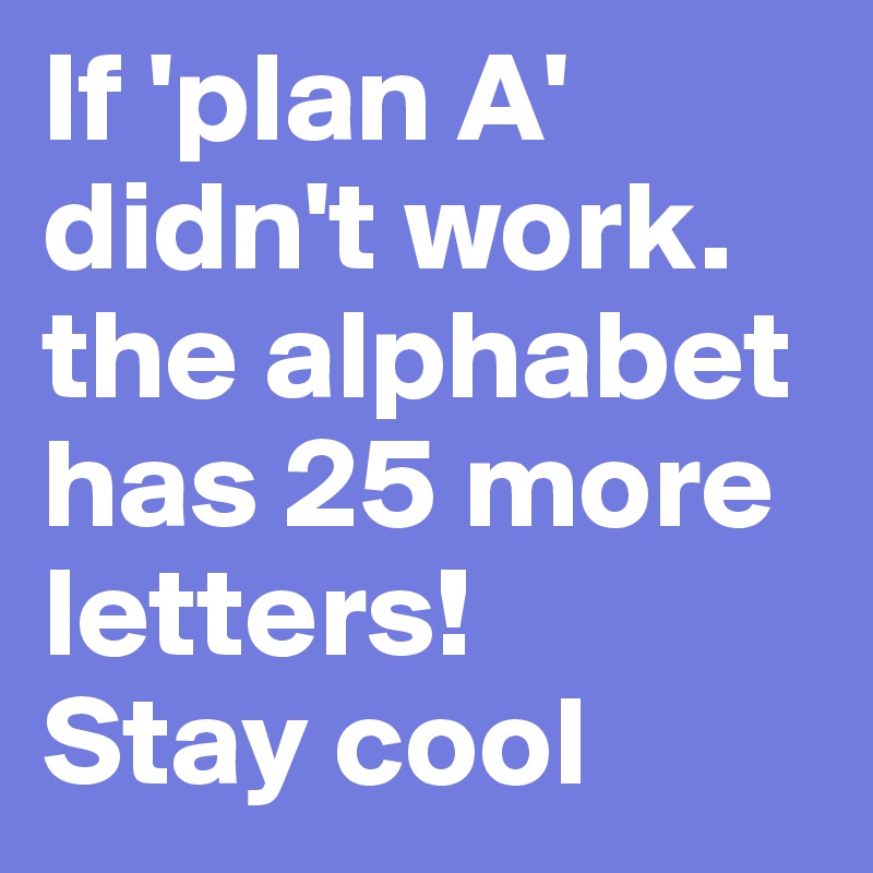 If 'plan A' didn't work. the alphabet has 25 more letters! 
Stay cool