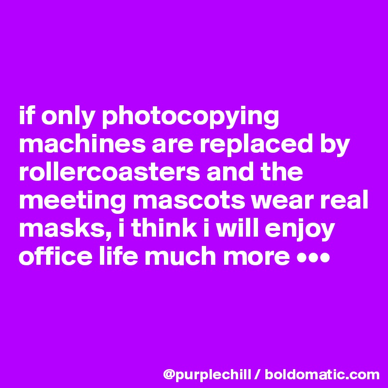 


if only photocopying machines are replaced by rollercoasters and the meeting mascots wear real masks, i think i will enjoy office life much more •••


