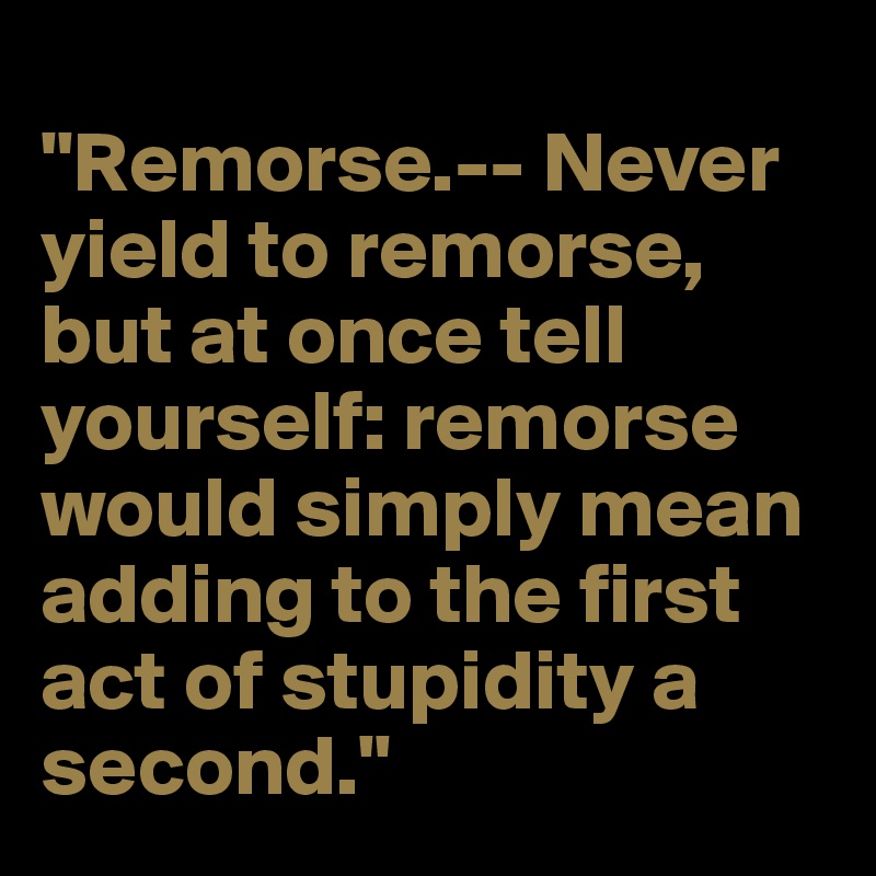 
"Remorse.-- Never yield to remorse, but at once tell yourself: remorse would simply mean adding to the first act of stupidity a second."