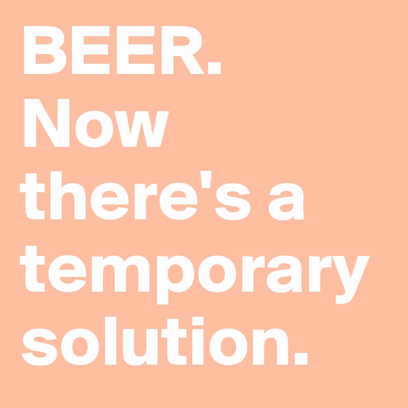 BEER. Now there's a temporary solution.  