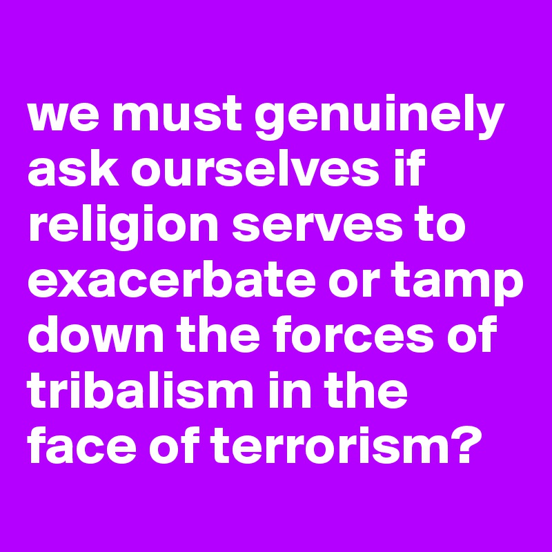 
we must genuinely ask ourselves if religion serves to exacerbate or tamp down the forces of tribalism in the face of terrorism? 