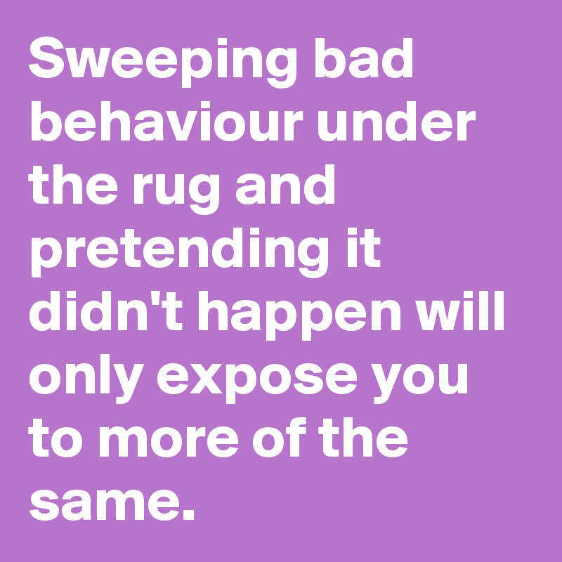 Sweeping bad behaviour under the rug and pretending it didn't happen will only expose you to more of the same.