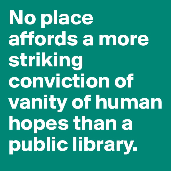 No place affords a more striking conviction of vanity of human hopes than a public library.