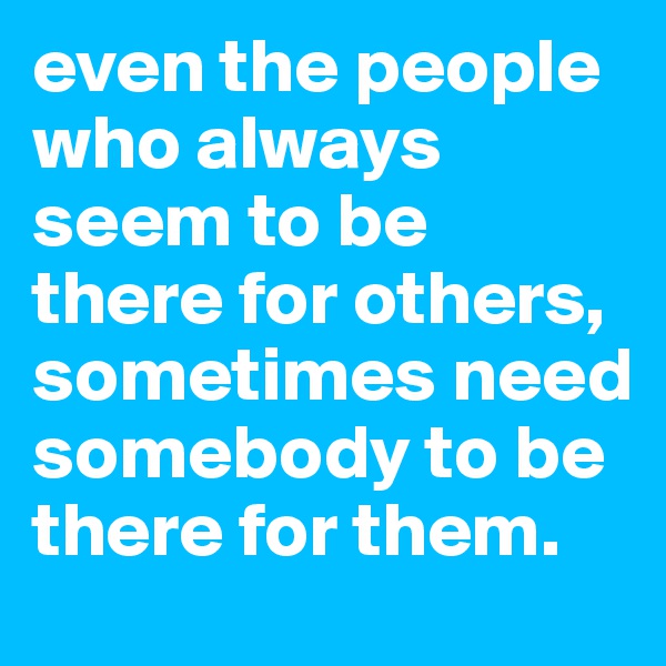 even the people who always seem to be there for others, sometimes need somebody to be there for them.