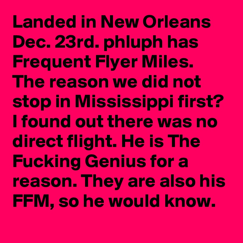 Landed in New Orleans Dec. 23rd. phluph has Frequent Flyer Miles. The reason we did not stop in Mississippi first? I found out there was no direct flight. He is The Fucking Genius for a reason. They are also his FFM, so he would know.