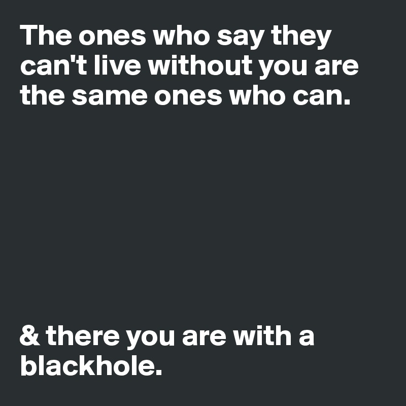 The ones who say they can't live without you are the same ones who can. 







& there you are with a blackhole.