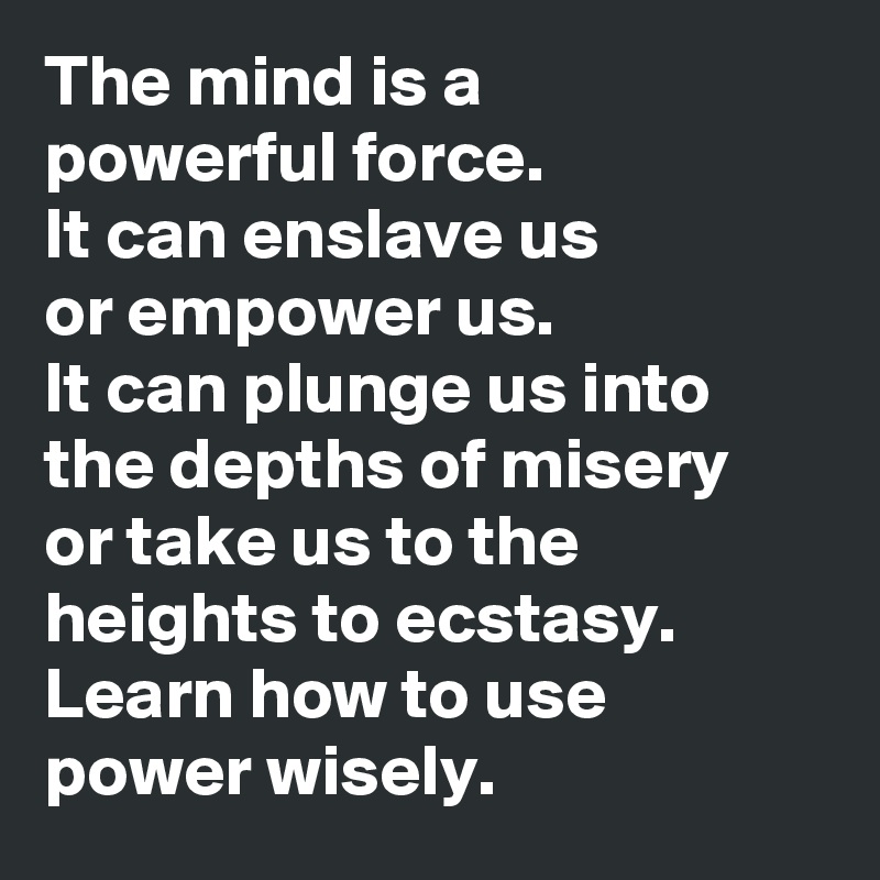 The mind is a 
powerful force. 
It can enslave us 
or empower us. 
It can plunge us into the depths of misery 
or take us to the heights to ecstasy. 
Learn how to use power wisely.