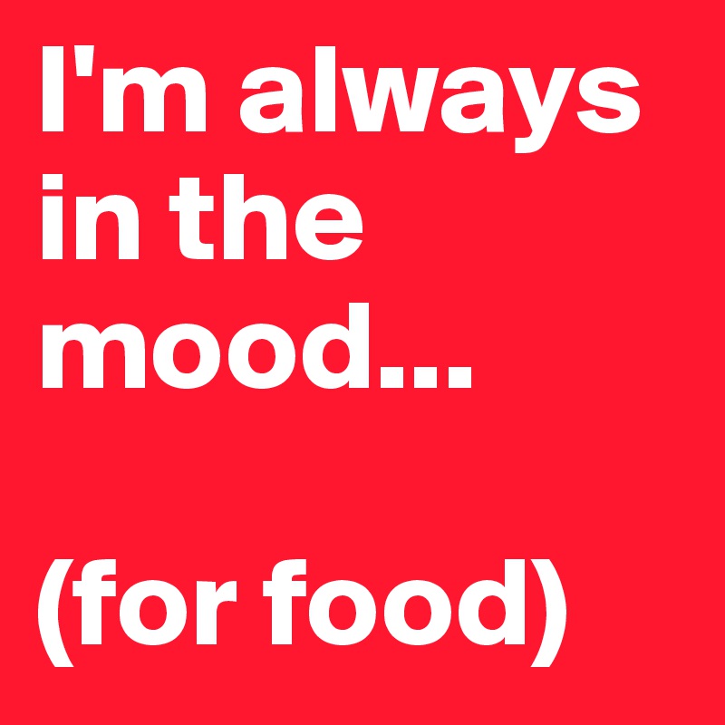 I'm always in the mood...

(for food)