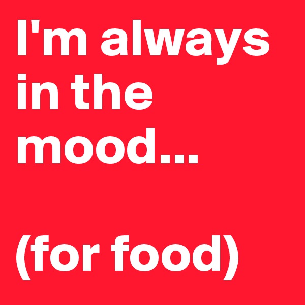 I'm always in the mood...

(for food)