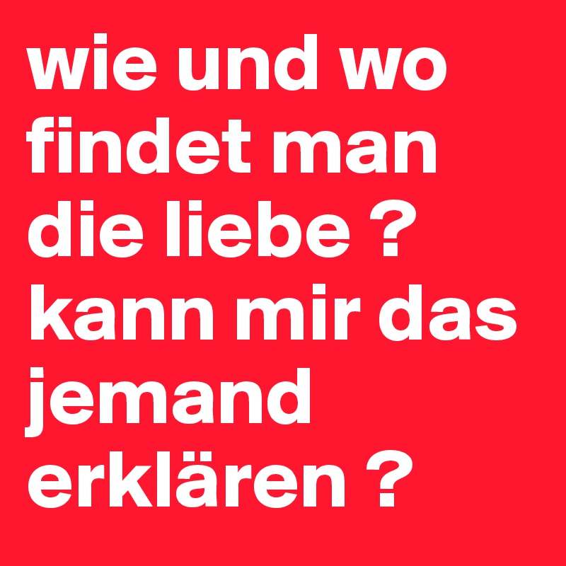 wie und wo findet man die liebe ? kann mir das jemand erklären ?