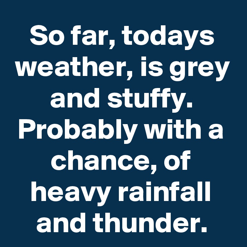 So far, todays weather, is grey and stuffy. Probably with a chance, of heavy rainfall and thunder.