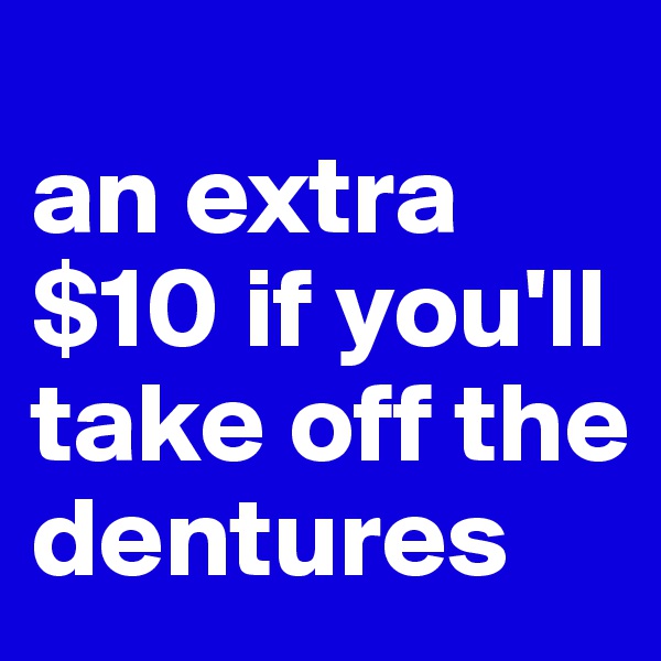 
an extra $10 if you'll take off the dentures