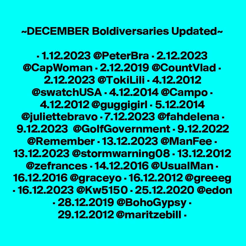 ~DECEMBER Boldiversaries Updated~

· 1.12.2023 @PeterBra · 2.12.2023 @CapWoman · 2.12.2019 @CountVlad · 2.12.2023 @TokiLili · 4.12.2012 @swatchUSA · 4.12.2014 @Campo · 4.12.2012 @guggigirl · 5.12.2014 @juliettebravo · 7.12.2023 @fahdelena · 9.12.2023  @GolfGovernment · 9.12.2022 @Remember · 13.12.2023 @ManFee · 13.12.2023 @stormwarning08 · 13.12.2012 @zefrances · 14.12.2016 @UsualMan · 16.12.2016 @graceyo · 16.12.2012 @greeeg · 16.12.2023 @Kw5150 · 25.12.2020 @edon · 28.12.2019 @BohoGypsy ·
29.12.2012 @maritzebill ·
 