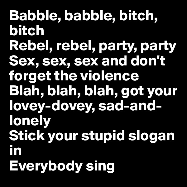 Babble, babble, bitch, bitch
Rebel, rebel, party, party
Sex, sex, sex and don't forget the violence
Blah, blah, blah, got your lovey-dovey, sad-and-lonely
Stick your stupid slogan in
Everybody sing