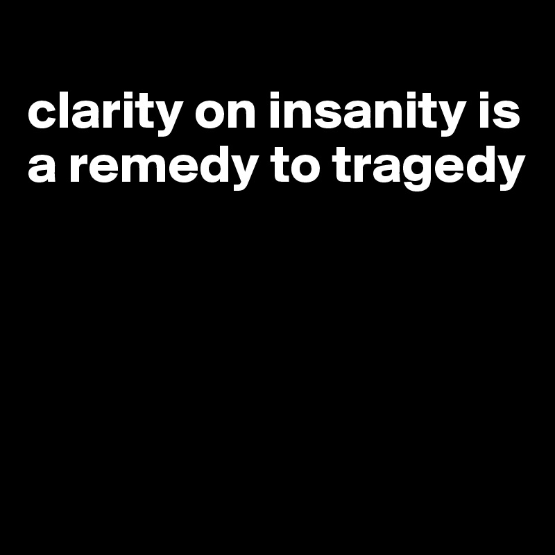 
clarity on insanity is a remedy to tragedy





