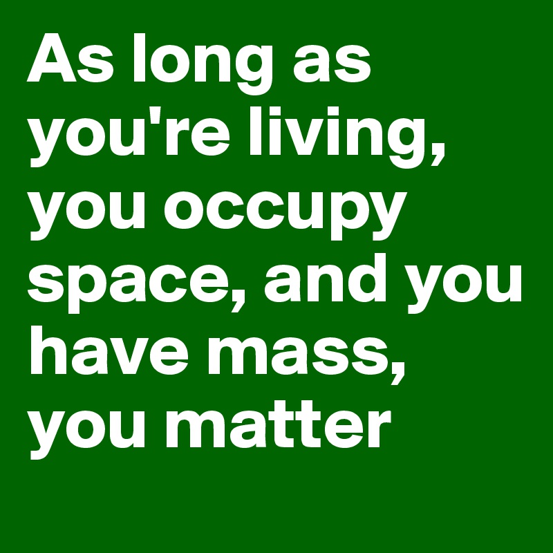 As long as you're living, you occupy space, and you have mass, you matter