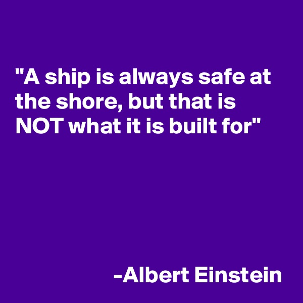 

"A ship is always safe at the shore, but that is NOT what it is built for"
                                                                                                                                                                                                                                                                                                                       -Albert Einstein