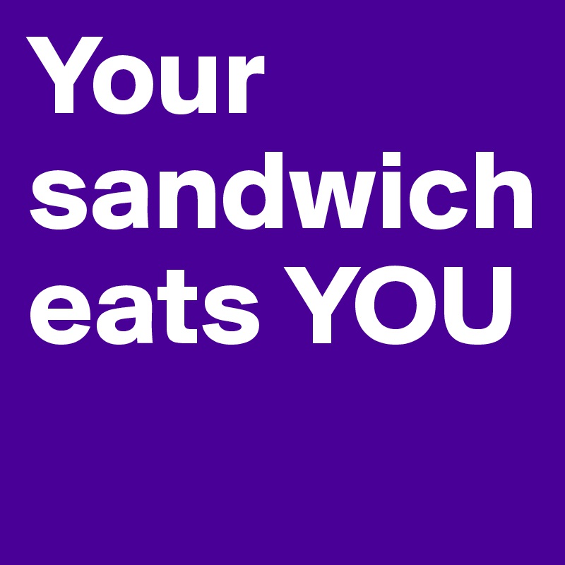 Your sandwich eats YOU
