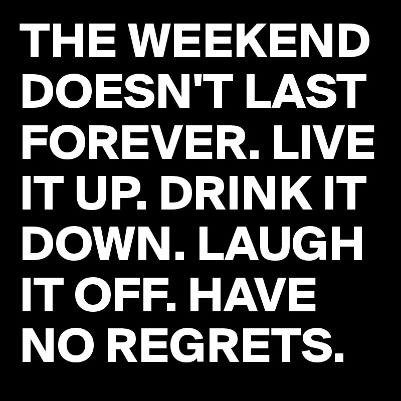 THE WEEKEND DOESN'T LAST FOREVER. LIVE IT UP. DRINK IT DOWN. LAUGH IT OFF. HAVE NO REGRETS.