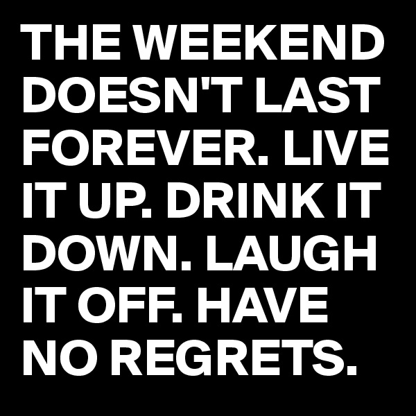 THE WEEKEND DOESN'T LAST FOREVER. LIVE IT UP. DRINK IT DOWN. LAUGH IT OFF. HAVE NO REGRETS.