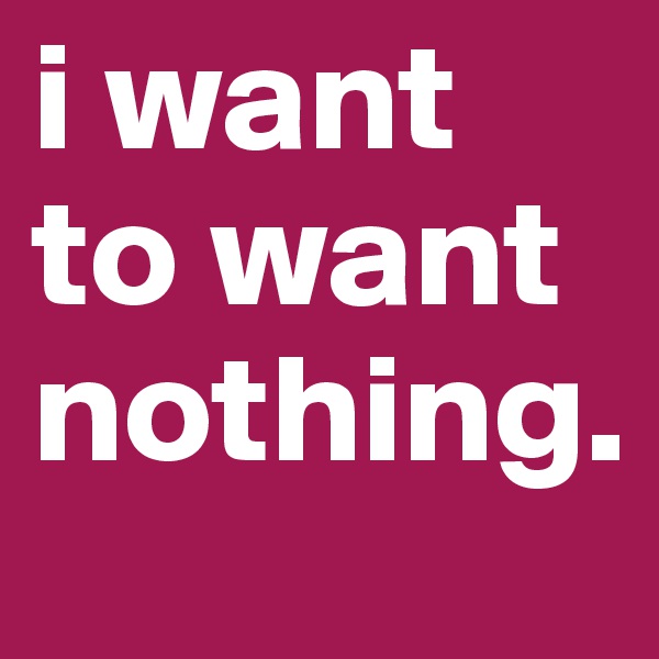 i want to want nothing.