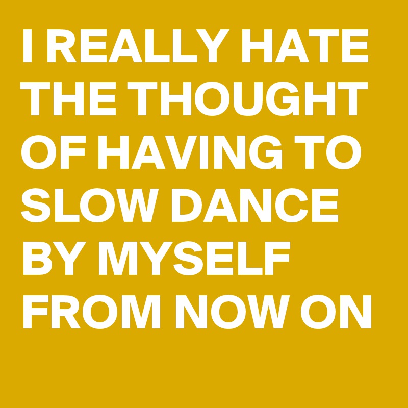 I REALLY HATE THE THOUGHT OF HAVING TO SLOW DANCE BY MYSELF FROM NOW ON