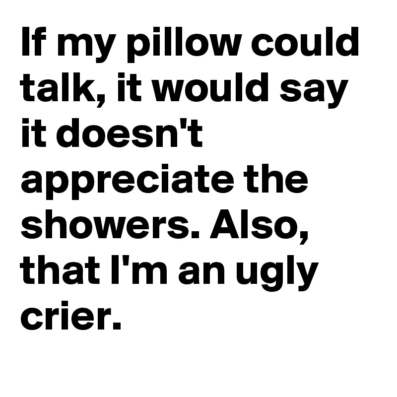 If my pillow could talk, it would say it doesn't appreciate the showers. Also, that I'm an ugly crier.