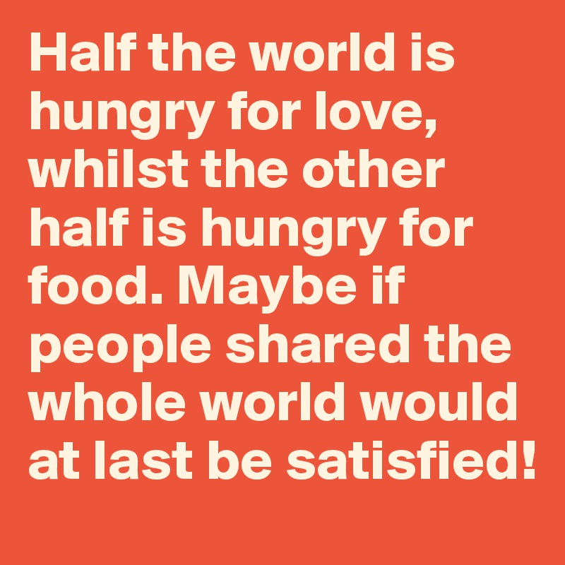 Half the world is hungry for love, whilst the other half is hungry for food. Maybe if people shared the whole world would at last be satisfied!
