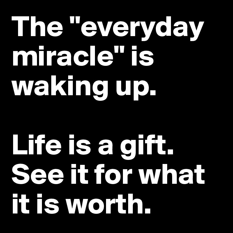 The "everyday miracle" is waking up.

Life is a gift. See it for what it is worth.