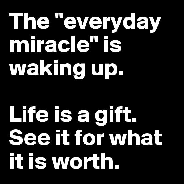 The "everyday miracle" is waking up.

Life is a gift. See it for what it is worth.