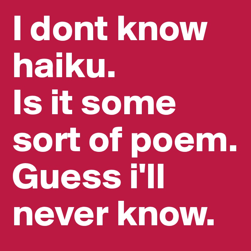 I dont know haiku. 
Is it some sort of poem. 
Guess i'll never know.