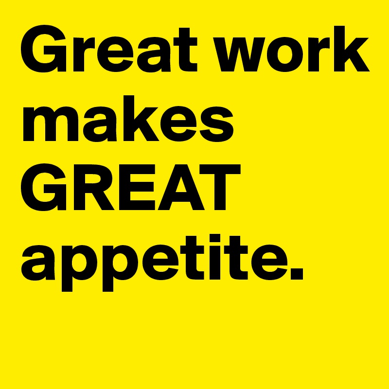 Great work makes GREAT appetite.
