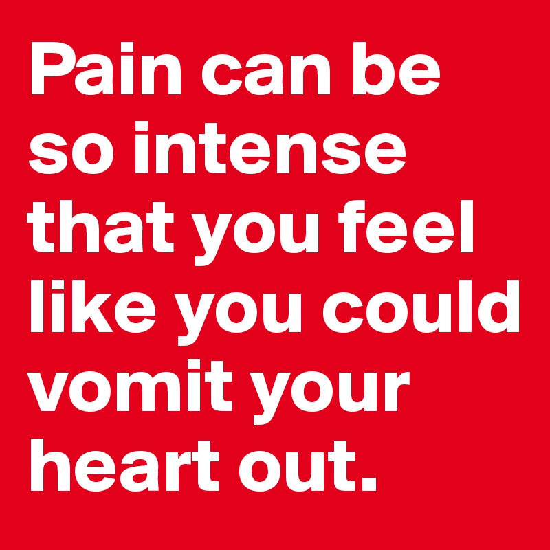 Pain can be so intense that you feel like you could vomit your heart out.