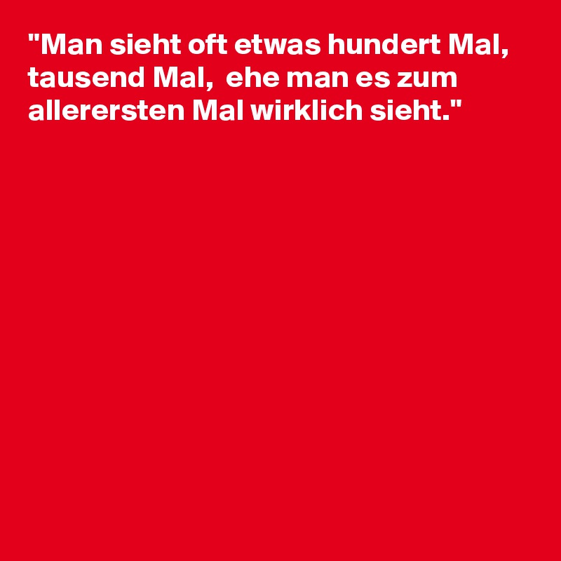"Man sieht oft etwas hundert Mal, tausend Mal,  ehe man es zum allerersten Mal wirklich sieht."











 