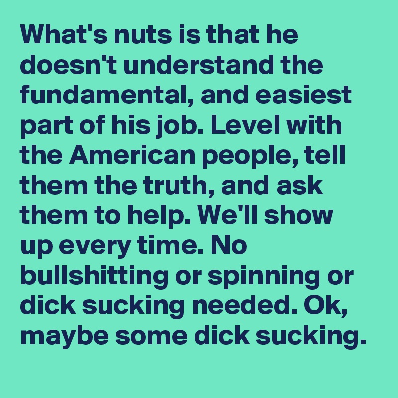 What's nuts is that he doesn't understand the fundamental, and easiest part of his job. Level with the American people, tell them the truth, and ask them to help. We'll show up every time. No bullshitting or spinning or dick sucking needed. Ok, maybe some dick sucking.