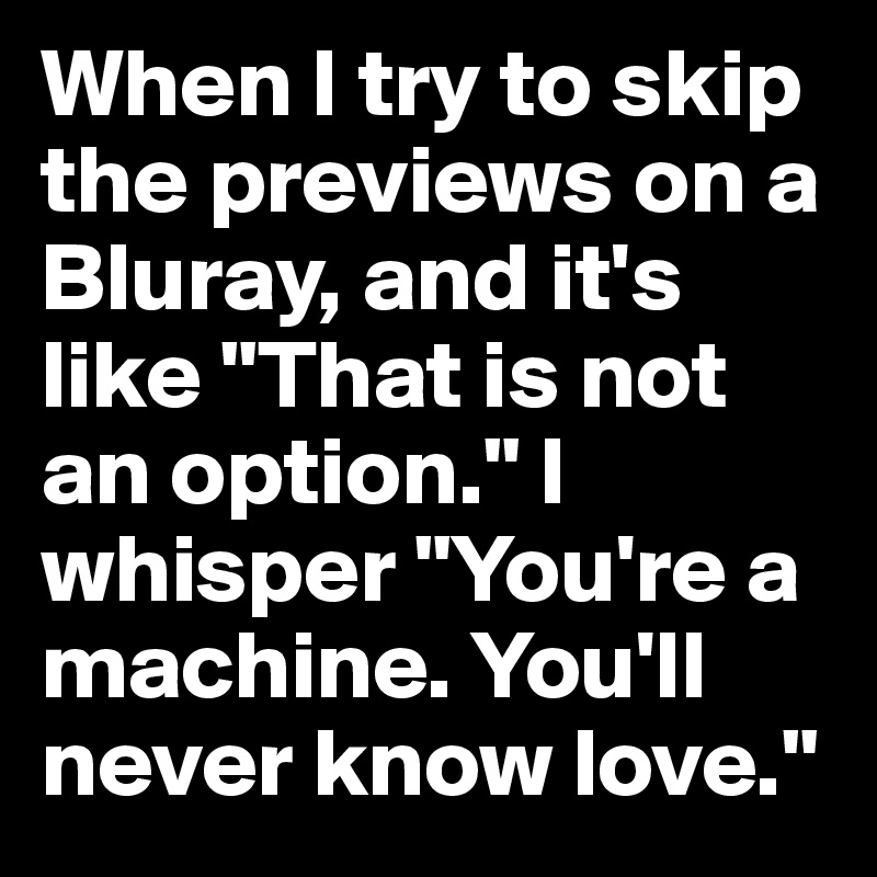 When I try to skip the previews on a Bluray, and it's like "That is not an option." I whisper "You're a machine. You'll never know love."