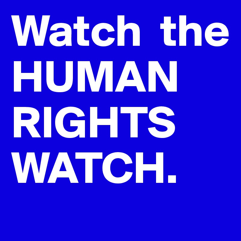 Watch  the HUMAN RIGHTS WATCH.