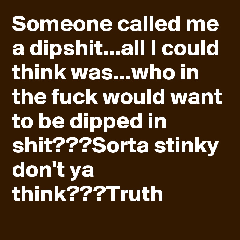 Someone called me a dipshit...all I could think was...who in the fuck would want to be dipped in shit???Sorta stinky don't ya think???Truth