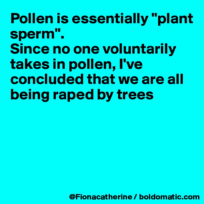 Pollen is essentially "plant sperm".
Since no one voluntarily takes in pollen, I've concluded that we are all 
being raped by trees 





