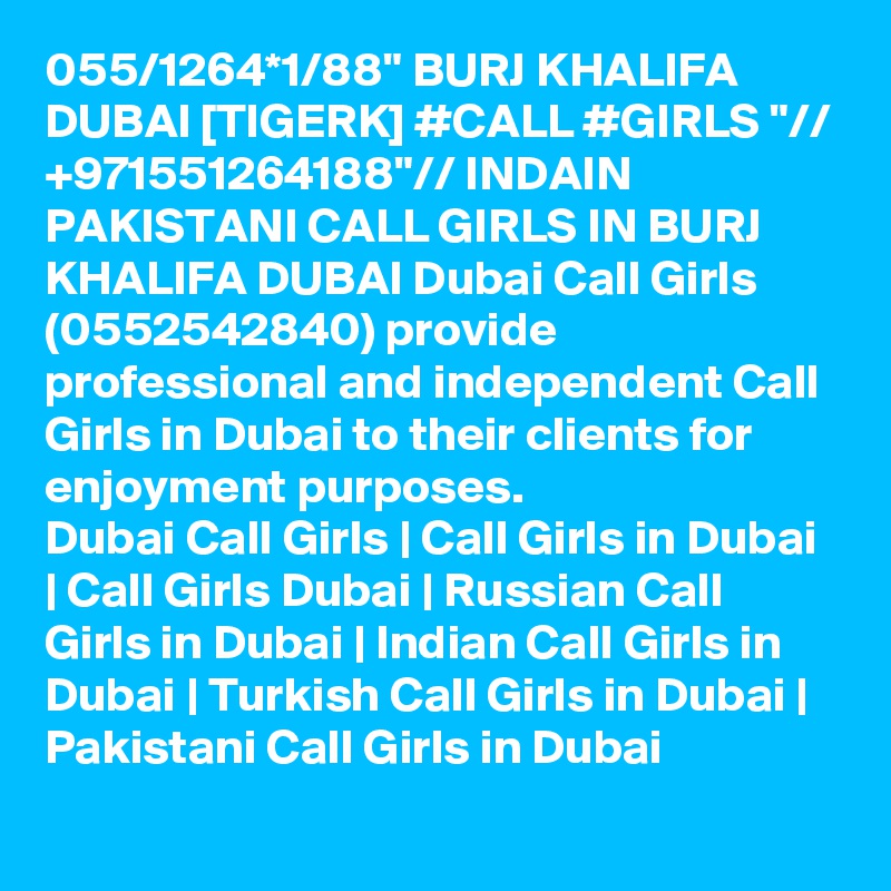 055/1264*1/88" BURJ KHALIFA DUBAI [TIGERK] #CALL #GIRLS "// +971551264188"// INDAIN PAKISTANI CALL GIRLS IN BURJ KHALIFA DUBAI Dubai Call Girls (0552542840) provide professional and independent Call Girls in Dubai to their clients for enjoyment purposes.
Dubai Call Girls | Call Girls in Dubai | Call Girls Dubai | Russian Call Girls in Dubai | Indian Call Girls in Dubai | Turkish Call Girls in Dubai | Pakistani Call Girls in Dubai