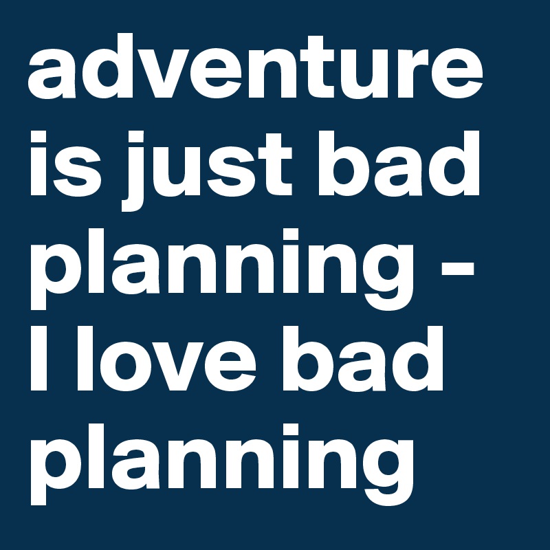 adventure is just bad planning -
I love bad planning