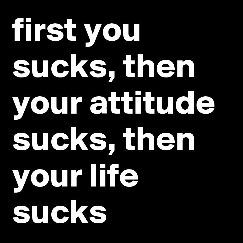 first you sucks, then your attitude sucks, then your life sucks