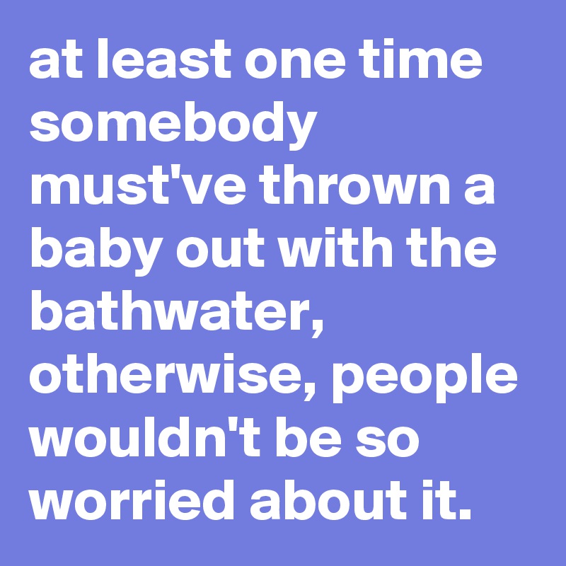 at least one time somebody must've thrown a baby out with the bathwater, otherwise, people wouldn't be so worried about it.