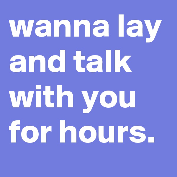 wanna lay and talk with you for hours.
