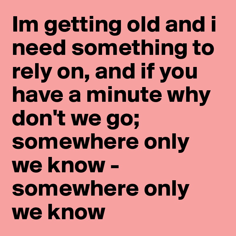 Im getting old and i need something to rely on, and if you have a minute why don't we go; somewhere only we know - somewhere only we know 
