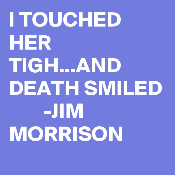 I TOUCHED HER TIGH...AND DEATH SMILED         -JIM MORRISON